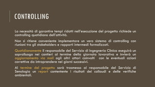 CONTROLLING
La necessità di garantire tempi ridotti nell’esecuzione del progetto richiede un
controlling quotidiano dell’attività.
Non si ritiene conveniente implementare un vero sistema di controlling con
riunioni tra gli stakeholders e rapporti intermedi formalizzati.
Quotidianamente il responsabile del Servizio di Ingegneria Clinica eseguirà un
sopralluogo nei cantieri al termine della giornata lavorativa e invierà un
aggiornamento via mail agli altri attori coinvolti con le eventuali azioni
correttive da intraprendere nei giorni successivi.
Al termine del progetto sarà trasmesso al responsabile del Servizio di
Senologia un report contentente i risultati dei collaudi e delle verifiche
ambientali.
 
