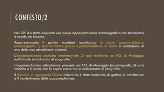 CONTESTO/2
Nel 2014 è stata acquisita una nuova apparecchiatura mammografica con tomosintesi
e tavolo da biopsia.
Rappresentando il golden standard tecnologico, la nuova apparecchiatura
(mammografo_1) sarà installata presso il poliambulatorio di Como in sostituzione di
una delle due attualmente presenti.
L’apparecchiatura sostituita (mammografo_2) sarà trasferita nel P.O. di Menaggio
nell’attuale ambulatorio di ecografia.
L’apparecchiatura attualmente presente nel P.O. di Menaggio (mammografo_3) sarà
smaltita e il locale che la ospita convertito in ambulatorio di ecografia.
Il Servizio di Ingegneria Clinica aziendale è stato incaricato di gestire le installazioni
e il trasferimento delle apparecchiature.
 