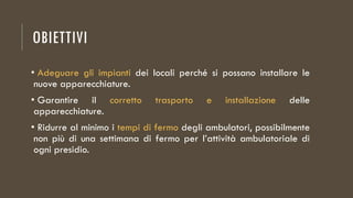 OBIETTIVI
• Adeguare gli impianti dei locali perché si possano installare le
nuove apparecchiature.
• Garantire il corretto trasporto e installazione delle
apparecchiature.
• Ridurre al minimo i tempi di fermo degli ambulatori, possibilmente
non più di una settimana di fermo per l’attività ambulatoriale di
ogni presidio.
 
