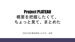 Project PLATEAU
概要を把握したくて、
ちょっと見て、まとめた
2021/2/28 株式会社トルクス 山田
 
