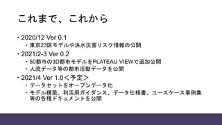 これまで、これから
 2020/12 Ver 0.1
 東京23区モデルや洪水災害リスク情報の公開
 2021/2-3 Ver 0.2
 50都市の3D都市モデルをPLATEAU VIEWで追加公開
 人流データ等の都市活動データを公開
 2021/4 Ver 1.0＜予定＞
 データセットをオープンデータ化
 モデル構築、利活用ガイダンス、データ仕様書、ユースケース事例集
等の各種ドキュメントを公開
 
