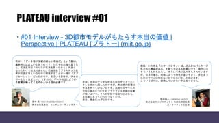 PLATEAU interview #01
 #01 Interview - 3D都市モデルがもたらす本当の価値 |
Perspective | PLATEAU [プラトー] (mlit.go.jp)
若林：「データは21世紀の新しい石油だ」という話は、
基本的には正しいと思うのです。ただその比喩で言うな
ら、石油産業は「みんなが石油を買ったから」大きく
なったわけではありません。石油を使うプラスチック産
業や交通産業というものを開発することが一種の「アプ
リケーション」だったのです。そういう意味で、アナロ
ジーとしては正しい。 ですので、データの上にどうい
う産業が乗ってくるのかという話が必要です。 若林：台湾のデジタル担当大臣のオードリー・
タンと先日も話したのですが、実は彼の部署は
予算を持っていないのです。民間でのサービス
や取り組みについてのプラクティスを彼の部署
が吸い上げて、それが学校で役立つことなら、
文科省にもっていってつなぐだけ。
要は、完全にハブなのです。
齋藤：いわゆる「スマートシティ」は、どこかにパッケージ
化された商品がある、と思っている人が多いです。海外には
そういうものもあるし、そういう売り込み方もされています
が、日本の場合、地域によって特性が違いすぎて、まとまっ
たパッケージは作れないのではないか、と思います。
こういう試みは、継続していかない手はありません。
齋藤精一（SEIICHI SAITO）
株式会社ライゾマティクス 代表取締役社長
パノラマティクス主宰
若林 恵（KEI WAKABAYASHI）
株式会社黒鳥社 コンテンツ・ディレクター
 