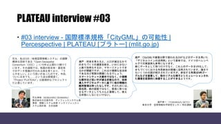 PLATEAU interview #03
 #03 interview - 国際標準規格「CityGML」の可能性 |
Percespective | PLATEAU [プラトー] (mlit.go.jp)
石丸：私はGIS（地理空間情報システム）の国際
標準化団体である「Open Geospatial
Consortium（OGC）」に15年以上関わり続けて
います。その過程では、他国の街全体・国全体
でのデータ整備が行われる様を見ており、「う
らやましい」という思いがあったのです。今回、
ついに日本でも……という点は感慨深く、
「Project “PLATEAU”」は画期的なプロジェクト
だと感じています。
瀬戸：CityGMLや建築分野で使われるDXFなどのデータを用いた
「デジタルツインの活用例」という意味では、ドイツのへレンベ
ルグでの実装例も参考になります。
単にデータとして持つだけでなく、これらのデータをVR化して、
まちづくりにおける市民参加の現場に活用されています。論文で
もいくつかの図が紹介されていますが、参加する市民はVRゴー
グルなどを装着して、街のリアルな様子とシミュレーションされ
た環境を仮想的に体感することができるようです。
瀬戸寿一（TOSHIKAZU SETO）
東京大学 空間情報科学研究センター 特任講師
石丸伸裕（NOBUHIRO ISHIMARU）
株式会社日立製作所 ディフェンスシステム事
業部 情報システム本部 インテリジェンスシ
ステム設計部 主任技師
瀬戸：将来を考えると、人口が減るなかで
のまちづくりの運営全般を、いかに少ない
人数で効率化するか、マネージメントでき
るかが課題ですが、これは小規模な自治体
であるほど喫緊の課題になるでしょう。
スマートシティ＝大都市ではなく、小規模
な都市ほど担い手が減る状態なので、技術
導入やデジタルデータに基づく街の情報の
維持管理は待ったなしです。そのためには、
最低限、紙の図面ではなく、容易に取り出
せるデータとしてちゃんと蓄積して、使え
る状態にしないといけない。
 