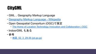 CityGML
 GML .. Geography Markup Language
 Geography Markup Language - Wikipedia
 Open Geospatial Consortium (OGC)で策定
 The Home of Location Technology Innovation and Collaboration | OGC
 IndoorGML もある
 参考
 地図_52_3_29-36 (jst.go.jp)
 