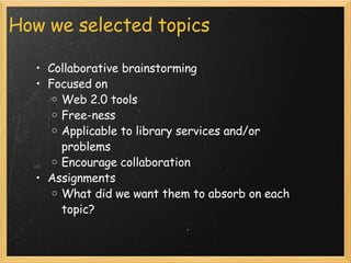 How we selected topics Collaborative brainstorming Focused on Web 2.0 tools Free-ness Applicable to library services and/or problems Encourage collaboration Assignments What did we want them to absorb on each topic? 