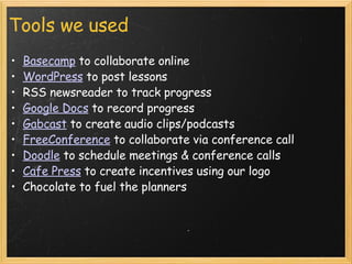 Tools we used Basecamp  to collaborate online WordPress  to post lessons RSS newsreader to track progress  Google Docs  to record progress  Gabcast  to create audio clips/podcasts  FreeConference  to collaborate via conference call Doodle  to schedule meetings & conference calls  Cafe Press  to create incentives using our logo Chocolate to fuel the planners  