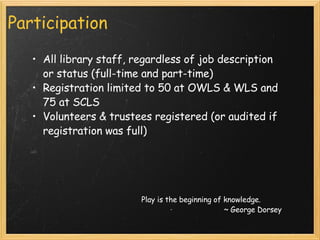 Participation All library staff, regardless of job description or status (full-time and part-time)  Registration limited to 50 at OWLS & WLS and 75 at SCLS Volunteers & trustees registered (or audited if registration was full) Play is the beginning of knowledge. ~ George Dorsey 