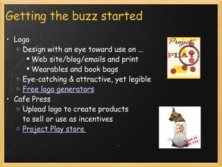 Getting the buzz started Logo Design with an eye toward use on ... Web site/blog/emails and print Wearables and book bags Eye-catching & attractive, yet legible Free logo generators Cafe Press Upload logo to create products to sell or use as incentives Project Play store  