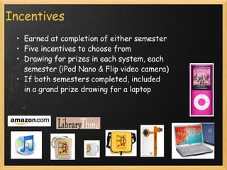 Incentives Earned at completion of either semester Five incentives to choose from Drawing for prizes in each system, each semester (iPod Nano & Flip video camera) If both semesters completed, included  in a grand prize drawing for a laptop 