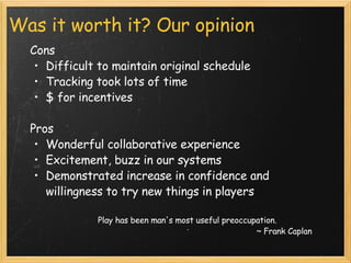 Was it worth it? Our opinion Cons Difficult to maintain original schedule Tracking took lots of time $ for incentives  Pros Wonderful collaborative experience Excitement, buzz in our systems Demonstrated increase in confidence and willingness to try new things in players                                Play has been man's most useful preoccupation.  ~ Frank Caplan 