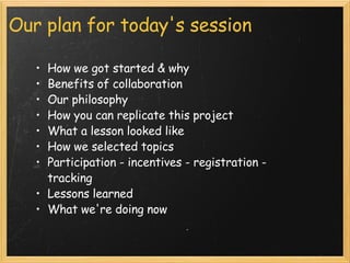 Our plan for today's session How we got started & why  Benefits of collaboration  Our philosophy  How you can replicate this project What a lesson looked like How we selected topics Participation - incentives - registration - tracking Lessons learned What we're doing now 