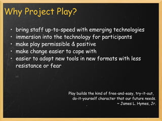 Why Project Play? bring staff up-to-speed with emerging technologies immersion into the technology for participants make play permissible & positive  make change easier to cope with easier to adopt new tools in new formats with less resistance or fear        Play builds the kind of free-and-easy, try-it-out,   do-it-yourself character that our future needs. ~ James L. Hymes, Jr. 
