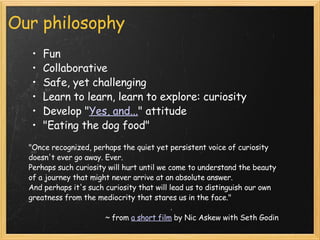 Our philosophy Fun  Collaborative Safe, yet challenging Learn to learn, learn to explore: curiosity Develop " Yes, and... " attitude  "Eating the dog food"    "Once recognized, perhaps the quiet yet persistent voice of curiosity doesn't ever go away. Ever.  Perhaps such curiosity will hurt until we come to understand the beauty of a journey that might never arrive at an absolute answer. And perhaps it's such curiosity that will lead us to distinguish our own greatness from the mediocrity that stares us in the face." ~ from  a short film  by Nic Askew with Seth Godin 