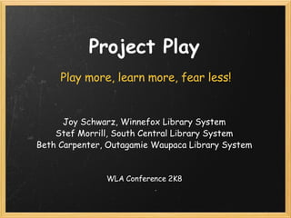 Project Play Play more, learn more, fear less! Joy Schwarz, Winnefox Library System Stef Morrill, South Central Library System Beth Carpenter, Outagamie Waupaca Library System   WLA Conference 2K8 