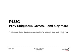 PLUG
  PLay Ubiquitous Games… and play more
  A ubiquitous Mobile Edutainment Application For Learning Science Through Play




April 9th, 2011                    Museums and the Web
                                     - Games Session -
 