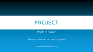 PROJECT 
Points to Ponder 
A journey of 1000 miles starts with a single step 
ssenthilkumar@gmail.com 
 