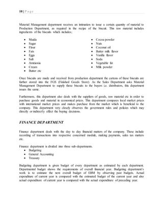 10 | P a g e
Material Management department receives an intimation to issue a certain quantity of material to
Production Department, as required in the recipe of the biscuit. This raw material includes
ingredients of the biscuits which includes;
 Maida
 Sugar
 Flour
 Fats
 Eggs
 Salt
 Ammonia
 Cream
 Butter etc
 Cocoa powder
 Nuts
 Coconut oil
 Butter milk flavor
 Vanilla flavor
 Soda
 Vegetable fat
 Milk powder
Once biscuits are made and received from production department the cartons of these biscuits are
further stored into the FGS (Finished Goods Store). As the Sales Department asks Material
Management Department to supply these biscuits to the buyers i.e. distributors, this department
issues the same.
Furthermore, this department also deals with the suppliers of goods, raw material etc in order to
purchase goods and material in economical prices. This department compares local market prices
with international market prices and makes purchase from the market which is beneficial to the
company. This department very closely observes the government rules and policies which may
directly or indirectly effect the buying decisions.
FINANCE DEPARTMENT
Finance department deals with the day to day financial matters of the company. These include
recording of transactions into respective concerned module, making payments, sales tax matters
etc.
Finance department is divided into three sub-departments.
 Budgeting
 General Accounting
 Treasury
Budgeting department is given budget of every department as estimated by each department.
Departmental budget shows the requirements of overall financial year. Budgeting department’s
work is to estimate the next overall budget of EBM by observing past budgets. Actual
expenditure of current year is compared with the estimated budget of the current year and also
actual expenditure of current year is compared with the actual expenditure of preceding year.
 