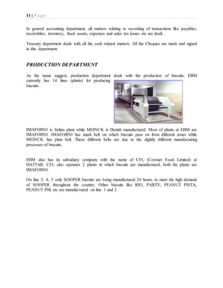 11 | P a g e
In general accounting department, all matters relating to recording of transactions like payables,
receivables, inventory, fixed assets, expenses and sales tax issues etc are dealt.
Treasury department deals with all the cash related matters. All the Cheques are made and signed
in this department.
PRODUCTION DEPARTMENT
As the name suggest, production department deals with the production of biscuits. EBM
currently has 14 lines (plants) for producing
biscuits.
IMAFORNI is Italian plant while MEINCK is Denish manufactured. Most of plants at EBM are
IMAFORNI. IMAFORNI has mash belt on which biscuits pass on from different zones while
MEINCK has plain belt. These different belts are due to the slightly different manufacturing
processes of biscuits.
EBM also has its subsidiary company with the name of CFL (Coronet Food Limited) at
HATTAR. CFL also operates 2 plants in which biscuits are manufactured, both the plants are
IMAFORNI.
On line 3, 4, 5 only SOOPER biscuits are being manufactured 24 hours, to meet the high demand
of SOOPER throughout the country. Other biscuits like RIO, PARTY, PEANUT PISTA,
PEANUT PIK etc are manufactured on line 1 and 2.
 