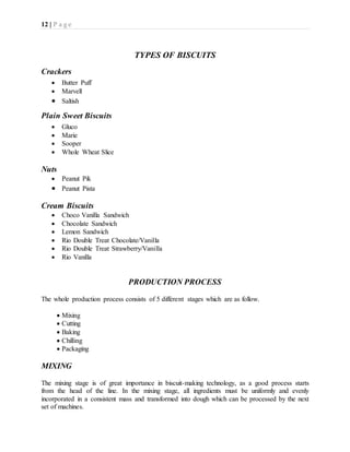 12 | P a g e
TYPES OF BISCUITS
Crackers
 Butter Puff
 Marvell
 Saltish
Plain Sweet Biscuits
 Gluco
 Marie
 Sooper
 Whole Wheat Slice
Nuts
 Peanut Pik
 Peanut Pista
Cream Biscuits
 Choco Vanilla Sandwich
 Chocolate Sandwich
 Lemon Sandwich
 Rio Double Treat Chocolate/Vanilla
 Rio Double Treat Strawberry/Vanilla
 Rio Vanilla
PRODUCTION PROCESS
The whole production process consists of 5 different stages which are as follow.
 Mixing
 Cutting
 Baking
 Chilling
 Packaging
MIXING
The mixing stage is of great importance in biscuit-making technology, as a good process starts
from the head of the line. In the mixing stage, all ingredients must be uniformly and evenly
incorporated in a consistent mass and transformed into dough which can be processed by the next
set of machines.
 