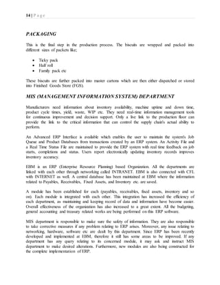 14 | P a g e
PACKAGING
This is the final step in the production process. The biscuits are wrapped and packed into
different sizes of packets like;
 Ticky pack
 Half roll
 Family pack etc
These biscuits are further packed into master cartons which are then either dispatched or stored
into Finished Goods Store (FGS).
MIS (MANAGEMENT INFORMATION SYSTEM) DEPARTMENT
Manufacturers need information about inventory availability, machine uptime and down time,
product cycle times, yield, waste, WIP etc. They need real-time information management tools
for continuous improvement and decision support. Only a live link to the production floor can
provide the link to the critical information that can control the supply chain's actual ability to
perform.
An Advanced ERP Interface is available which enables the user to maintain the system's Job
Queue and Product Databases from transactions created by an ERP system. An Activity File and
a Real Time Status File are maintained to provide the ERP system with real time feedback on job
starts, completions and status. Users report electronically updating inventory records improves
inventory accuracy.
EBM is an ERP (Enterprise Resource Planning) based Organization. All the departments are
linked with each other through networking called INTRANET. EBM is also connected with CFL
with INTERNET as well. A central database has been maintained at EBM where the information
related to Payables, Receivables, Fixed Assets, and Inventory etc. are saved.
A module has been established for each (payables, receivables, fixed assets, inventory and so
on). Each module is integrated with each other. This integration has increased the efficiency of
each department, as maintaining and keeping record of data and information have become easier.
Overall effectiveness of the organization has also increased to a great extent. All the budgeting,
general accounting and treasury related works are being performed on this ERP software.
MIS department is responsible to make sure the safety of information. They are also responsible
to take corrective measures if any problem relating to ERP arises. Moreover, any issue relating to
networking, hardware, software etc are dealt by this department. Since ERP has been recently
developed and implemented at EBM, therefore it still has some areas to be improved. If any
department has any query relating to its concerned module, it may ask and instruct MIS
department to make desired alterations. Furthermore, new modules are also being constructed for
the complete implementation of ERP.
 