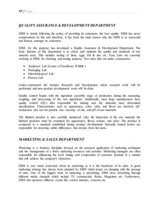 15 | P a g e
QUALITY ASSURANCE & DEVELOPMENT DEPARTMENT
EBM is strictly following the policy of providing its customers, the best quality. EBM has never
compromised on this and therefore, it has been the main reason why the EBM is so successful
and famous amongst its customers.
EBM, for this purpose, has developed a Quality Assurance & Development Department. The
basic function of this department is to check and maintain the quality and standards of raw
material used. This includes testing of flour, eggs, Oil & fats etc. Four Labs are currently
working at EBM, for checking and testing purpose. Two more labs are under construction.
 Analytical Lab (Centre of Excellence C.O.E )
 Packaging Lab
 Microbiological Lab
 Process Lab
Under-constructed lab includes Research and Development where research work will be
performed and new product development work will be done.
Quality control begins with the ingredient assembly stage of production during the measuring,
weighing, and processing of the raw ingredients. Additionally, most large manufacturers have
quality control (QC) labs responsible for making sure the materials meet determined
specifications. Characteristics such as appearance, color, odor, and flavor are checked. QC
technicians also test for particle size, viscosity of oils, and pH of raw materials.
The finished product is also carefully monitored. Like the inspection of the raw material, the
finished products must be examined for appearance, flavor, texture, and odor. The product is
compared to a standard established during product development. Specially trained testers are
responsible for detecting subtle differences that deviate from the norm.
MARKETING & SALES DEPARTMENT
Marketing is a business discipline focused on the practical application of marketing techniques
and the management of a firm's marketing resources and activities. Marketing managers are often
responsible for influencing the level, timing, and composition of customer demand in a manner
that will achieve the company's objectives.
EBM is very much concerned about its marketing as it is the backbone of its sales. A good
marketing strategy has always been adopted by EBM which keeps on changing with the passage
of time. One of the biggest tools of marketing is advertising. EBM does advertising through
different media channels which include TV commercials, Radio, Magazines etc. Furthermore,
EBM also sponsors different events like cricket matches, concerts etc.
 