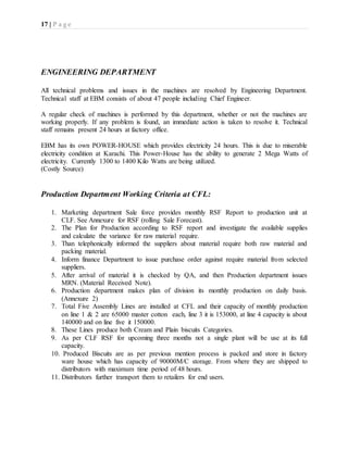17 | P a g e
ENGINEERING DEPARTMENT
All technical problems and issues in the machines are resolved by Engineering Department.
Technical staff at EBM consists of about 47 people including Chief Engineer.
A regular check of machines is performed by this department, whether or not the machines are
working properly. If any problem is found, an immediate action is taken to resolve it. Technical
staff remains present 24 hours at factory office.
EBM has its own POWER-HOUSE which provides electricity 24 hours. This is due to miserable
electricity condition at Karachi. This Power-House has the ability to generate 2 Mega Watts of
electricity. Currently 1300 to 1400 Kilo Watts are being utilized.
(Costly Source)
Production Department Working Criteria at CFL:
1. Marketing department Sale force provides monthly RSF Report to production unit at
CLF. See Annexure for RSF (rolling Sale Forecast).
2. The Plan for Production according to RSF report and investigate the available supplies
and calculate the variance for raw material require.
3. Than telephonically informed the suppliers about material require both raw material and
packing material.
4. Inform finance Department to issue purchase order against require material from selected
suppliers.
5. After arrival of material it is checked by QA, and then Production department issues
MRN. (Material Received Note).
6. Production department makes plan of division its monthly production on daily basis.
(Annexure 2)
7. Total Five Assembly Lines are installed at CFL and their capacity of monthly production
on line 1 & 2 are 65000 master cotton each, line 3 it is 153000, at line 4 capacity is about
140000 and on line five it 150000.
8. These Lines produce both Cream and Plain biscuits Categories.
9. As per CLF RSF for upcoming three months not a single plant will be use at its full
capacity.
10. Produced Biscuits are as per previous mention process is packed and store in factory
ware house which has capacity of 90000M/C storage. From where they are shipped to
distributors with maximum time period of 48 hours.
11. Distributors further transport them to retailers for end users.
 