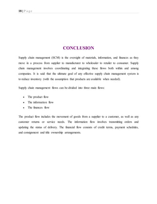 18 | P a g e
CONCLUSION
Supply chain management (SCM) is the oversight of materials, information, and finances as they
move in a process from supplier to manufacturer to wholesaler to retailer to consumer. Supply
chain management involves coordinating and integrating these flows both within and among
companies. It is said that the ultimate goal of any effective supply chain management system is
to reduce inventory (with the assumption that products are available when needed).
Supply chain management flows can be divided into three main flows:
 The product flow
 The information flow
 The finances flow
The product flow includes the movement of goods from a supplier to a customer, as well as any
customer returns or service needs. The information flow involves transmitting orders and
updating the status of delivery. The financial flow consists of credit terms, payment schedules,
and consignment and title ownership arrangements.
 