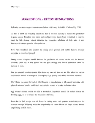19 | P a g e
SUGGESTIONS / RECOMMENDATIONS
Following are some suggestions/recommendations which may be fruitful, if adopted by EBM.
All lines at EBM are being fully utilized and there is no more capacity to increase the production
in peak season. Therefore, new plants and machinery (new lines) should be installed in order to
meet the high demand without disturbing the production scheduling of both units. It also
increases the exports potential of organization.
New Plant Installation also counters the energy crises problem and enables them to produce
according to prescribed demand.
During winter company should increase its production of cream biscuits due to increase
durability (shelf life) in that period and use push strategy and market penetration efforts to
increase its sales.
Due to seasonal variation demand falls down and most of lines are not fully utilized so market
development should be best option for company to go globally and utilize maximum resources.
CLF Hattar can share the load of EBM Karachi by manufacturing at full capacity according with
planned activates in order avoid future uncertainties related to location and other crises.
Egg breaker machine should be used in Production Department instead of manual method for
breaking eggs, so as to increase the production efficiency.
Reduction in dual storage cost of flavors in cooling stores and process smoothening can be
achieved through delegating production responsibility of cream biscuits to single factory, instead
of producing at both places.
 
