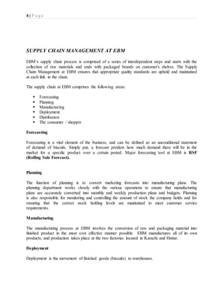 4 | P a g e
SUPPLY CHAIN MANAGEMENT AT EBM
EBM’s supply chain process is comprised of a series of interdependent steps and starts with the
collection of raw materials and ends with packaged brands on customer's shelves. The Supply
Chain Management at EBM ensures that appropriate quality standards are upheld and maintained
at each link in the chain.
The supply chain at EBM comprises the following areas:
 Forecasting
 Planning
 Manufacturing
 Deployment
 Distribution
 The consumer / shopper
Forecasting
Forecasting is a vital element of the business, and can be defined as an unconditional statement
of demand of biscuits. Simply put, a forecast predicts how much demand there will be in the
market for a specific product over a certain period. Major forecasting tool at EBM is RSF
(Rolling Sale Forecast).
Planning
The function of planning is to convert marketing forecasts into manufacturing plans. The
planning department works closely with the various operations to ensure that manufacturing
plans are accurately converted into monthly and weekly production plans and budgets. Planning
is also responsible for monitoring and controlling the amount of stock the company holds and for
ensuring that the correct stock holding levels are maintained to meet customer service
requirements.
Manufacturing
The manufacturing process at EBM involves the conversion of raw and packaging material into
finished product in the most cost effective manner possible. EBM manufactures all of its own
products, and production takes place at the two factories located in Karachi and Hattar.
Deployment
Deployment is the movement of finished goods (biscuits) to warehouses.
 