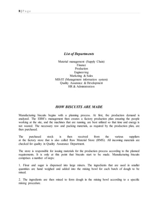 8 | P a g e
List of Departments
Material management (Supply Chain)
Finance
Production
Engineering
Marketing & Sales
MIS/IT (Management information system)
Quality Assurance & Development
HR & Administration
HOW BISCUITS ARE MADE
Manufacturing biscuits begins with a planning process. At first, the production demand is
analyzed. The EBM’s management then creates a factory production plan ensuring the people
working at the site, and the machines that are running, are best utilized so that time and energy is
not wasted. The necessary raw and packing materials, as required by the production plan, are
then purchased.
The purchased stock is then received from the various suppliers
at the factory store that is also called Raw Material Store (RMS). All incoming materials are
checked for quality in Quality Assurance Department.
The store is responsible for issuing materials for the production process according to the planned
requirements. It is only at this point that biscuits start to be made. Manufacturing biscuits
comprises a number of steps:
1. Flour and sugar is dispensed into large mixers. The ingredients that are used in smaller
quantities are hand weighed and added into the mixing bowl for each batch of dough to be
mixed.
2. The ingredients are then mixed to form dough in the mixing bowl according to a specific
mixing procedure.
 