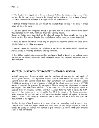 9 | P a g e
3. The dough is then tipped into a hopper and gravity-fed into the dough sheeting section of the
machine. In this process the dough is fed through various rollers to form a sheet of dough.
Depending on what type of biscuit is being produced, this process varies.
4. Different forming techniques are used to get the required shape and size of the piece of dough
which will form the biscuit.
5. The raw biscuits are transported through a gas-fired oven on a metal conveyor band where
they are baked to form fresh, warm and deliciously smelling biscuits.
Biscuits are baked rather than fried, so the oil merely assists the flavor particles to cling to the
biscuit surface. The flavored biscuits then travel along a cooling conveyor in order to cool off.
6. Once the biscuits have been cooled, they are packed into wrappers, cartons and cases, ready
for distribution to one of the warehouses.
7. Quality checks are conducted at key points in the process to ensure process control and
product quality is constantly maintained at a high standard.
8. The finished product is then transported to warehouses. Stock is loaded as per delivery orders
and sent to the various distributors. From distribution biscuits are forwarded to retailers and to
final consumer.
MATERIAL MANAGEMENT (SUPPLYCHAIN)DEPARTMENT
Material management department deals with the purchases of raw material, and supply of
finished goods (biscuits). This department receives all the CAPEX Orders (for capital items) and
Demand Notes (for general items) from other departments for quotation of items against
CAPEX. A quotation is a list of vendors in which all the offered prices are given. A CAPEX
number is automatically generated by the system. Material management department recommend
one supplier from which final purchase is to be made. As soon as the required material is
received from the concerned supplier, an MRN (Material Receiving Note) is made, the MRN
number is then written on to the invoice/bill. This bill is forwarded to the finance department
which approves the purchase and records the transaction into supplier bill register. A purchase
voucher is made for recording the liability and then a payment voucher is made that shows the
final payment to the supplier.
Another function of this department is to store all the raw material received, in proper form.
Different store rooms and proper shelves have been made for safe storage purpose in order to
sustain the quality of received raw material as per standards. A special RMS (Raw Material
Store) is built for the same
 