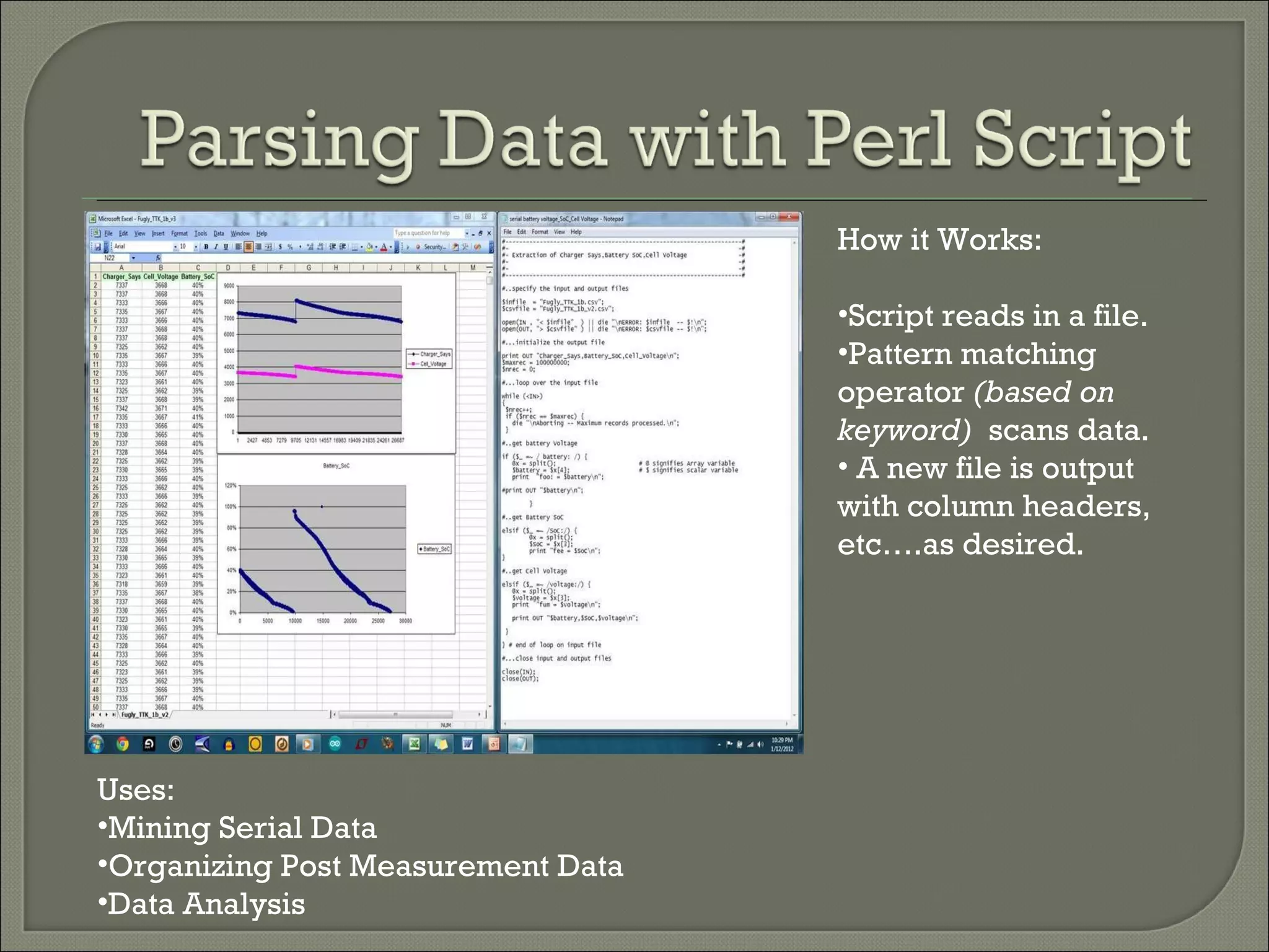 Uses: Mining Serial Data Organizing Post Measurement Data Data Analysis How it Works: Script reads in a file. Pattern matching operator  (based on keyword)  scans data. A new file is output with column headers, etc….as desired. 