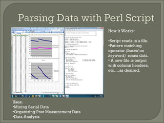 Uses: Mining Serial Data Organizing Post Measurement Data Data Analysis How it Works: Script reads in a file. Pattern matching operator  (based on keyword)  scans data. A new file is output with column headers, etc….as desired. 