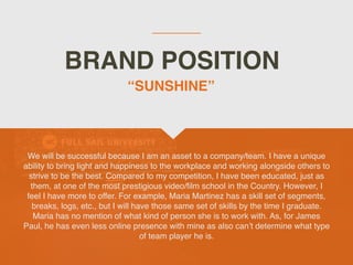 BRAND POSITION
We will be successful because I am an asset to a company/team. I have a unique
ability to bring light and happiness to the workplace and working alongside others to
strive to be the best. Compared to my competition, I have been educated, just as
them, at one of the most prestigious video/film school in the Country. However, I
feel I have more to offer. For example, Maria Martinez has a skill set of segments,
breaks, logs, etc., but I will have those same set of skills by the time I graduate.
Maria has no mention of what kind of person she is to work with. As, for James
Paul, he has even less online presence with mine as also can’t determine what type
of team player he is.
“SUNSHINE”
 