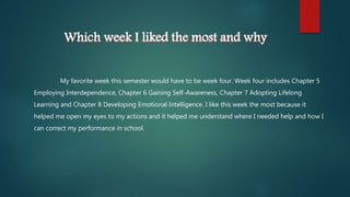Which week I liked the most and why
My favorite week this semester would have to be week four. Week four includes Chapter 5
Employing Interdependence, Chapter 6 Gaining Self-Awareness, Chapter 7 Adopting Lifelong
Learning and Chapter 8 Developing Emotional Intelligence. I like this week the most because it
helped me open my eyes to my actions and it helped me understand where I needed help and how I
can correct my performance in school.
 