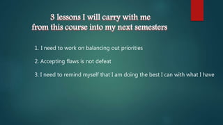 3 lessons I will carry with me
from this course into my next semesters
1. I need to work on balancing out priorities
2. Accepting flaws is not defeat
3. I need to remind myself that I am doing the best I can with what I have
 