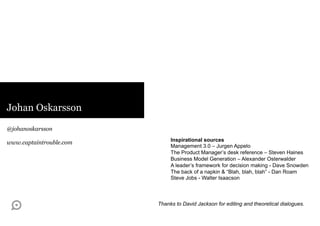 Johan Oskarsson

@johanoskarsson
                              Inspirational sources
www.captaintrouble.com
                              Management 3.0 – Jurgen Appelo
                              The Product Manager’s desk reference – Steven Haines
                              Business Model Generation – Alexander Osterwalder
                              A leader’s framework for decision making - Dave Snowden
                              The back of a napkin & “Blah, blah, blah” - Dan Roam
                              Steve Jobs - Walter Isaacson



                         Thanks to David Jackson for editing and theoretical dialogues.
 