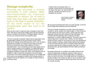 Manage complexity                                                        “Leaders who try to impose order in a
                                                                         complex context will fail, but those who set
Planning and executing a strategy                                        the stage, step back a bit, allow patterns to
successfully is truly complex. Many                                      emerge, and determine which one are
                                                                         desirable will succeed.”
interrelationships are sometimes
unknowable in advance. Yet we tend to                                                            Dave Snowden, A leader’s
make long term plans and large tactical                                                          framework for decision
                                                                                                 making                      [lean-kanban.eu]
moves in the hope of staying competitive,
all the while unable to see the                                         We are good at predicting the future, too good actually, so that we
interdependent parts that need to fit                                   tend to forget that everything cannot be predicted.
together.                                                               The way to handle complexity is to probe, sense and respond,
When we have vision in sight we make a strategy to reach that           compare to sense, analyze and respond again. In other words we
vision. We start to execute the strategy when we start spending         should explore the near future (probe), acquire data from that
money on projects and activities. The biggest fallacy is that we        exploration (sense) and then respond to that information. This
think we can control the future with long-term plans.                   contrasts with first gathering data, analyzing it and then
                                                                        responding. It is quite a different approach. The probe, sense and
“The law of requisite complexity” states that an organization must      respond approach is exactly what, I believe, we have always
be adequately complex as the environment it finds it self in.           wanted but been unable to use because of very long development
Meaning, for strategy and portfolio planning, that it must be able to   cycles. Instead of making in depth market research and analysis
handle all the changes and variations that it might encounter.          on which to base long term plans for meeting market demands,
We have a tendency to group things together in order to                 we should make fast and cheap prototypes, test them in a safe to
understand them. This is something we have been taught to do in         fail environment, get rapid feedback and then adapt according to
order to handle variation and complexity. It is called attenuation,     the findings.
reduce complexity in order to understand the big picture. But in
managing complexity an attenuator needs to be balanced with an          By breaking elements of a portfolio into smaller pieces we can
amplifier in order to match the complexity of the surrounding           create the appropriate complexity needed to match both our
environment. This means breaking groupings up into smaller parts        external market’s and our internal organization’s complexity. It
which need to be managed to handle a fast changing market. A            does not need to be broken into smaller parts than necessary to
complex environment requires us to change our way of trying to          handle changes in the market, but still it is nice to be able to react
control the future.                                                     fast. Nor is it recommended to break things down more than you
                                                                        can handle internally.
 
