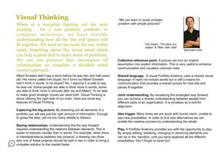 Visual Thinking                                                        “We can learn to solve complex
When at a waypoint figuring out the next                               problem with simple pictures!”
heading       for a new product, portfolio or
company milestone, we have trouble
understanding how all the bits and pieces will
fit together. We tend to use tools for our verbal                                         Dan Roam, “The back of a
                                                                                          napkin” & “Blah, blah, blah”
mind, forgetting about the visual mind which                                                                             [danroam.com]

can help a great deal to make sense of problems.
We can use pictures that encompass all                                 Collective reference point. A picture can turn an implicit
relationships to complete a doubled sided                              assumption into explicit information. This is very useful to enhance
                                                                       communication and visualize unknown risks.
mental approach.
Albert Einstein didn’t say a word before he was two and half years     Shared language. A visual Portfolio Anatomy uses a shared visual
old. His nanny called him stupid. As it turns out Albert Einstein      language. It need not include words but is still a means for
didn’t think in words. Is he stupid? No, I assume it is safe to say,   communication that provides a shared picture for how bits and
he was not. Some people are able to think more in words, some          pieces fit together.
are able to think more in pictures (like me and Albert). To be able
to make good strategic moves we need both. Visual Thinking is          Joint understanding. By visualizing the entangled way forward,
about utilizing the right side of our brain. Here are some key         you can achieve a shared understanding between people from
features of Visual Thinking.                                           different parts of an organization. It is priceless as a tool for
                                                                       alignment.
Capturing the big picture. By sketching out all elements of a
portfolio you will see just the right amount of information. Enough    Idea trigger. Many times we are stuck with tunnel vision, unable to
to grasp the idea, yet not too many details to distract.               see new possibilities. In order to find new alternatives we can
                                                                       enable the creative process by understanding the whole.
Seeing relationships. Understanding the the way forward
requires understanding the relations between elements. This is         Play. A Portfolio Anatomy provides you with the opportunity to play.
easier to express visually than in words. For example, when there      By simply adding, breaking, changing or removing elements you
is interdependence between two projects, a drawing can show            can be in the ‘sandbox’ until you have explored all the different
why one of these projects should be split in two in order to bring a   possibilities. Don’t forget to have fun!
complete solution to the market faster.
 