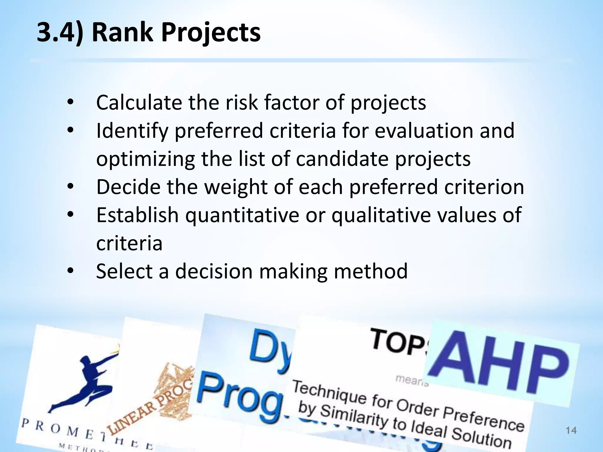 14
3.4) Rank Projects
• Calculate the risk factor of projects
• Identify preferred criteria for evaluation and
optimizing the list of candidate projects
• Decide the weight of each preferred criterion
• Establish quantitative or qualitative values of
criteria
• Select a decision making method
 