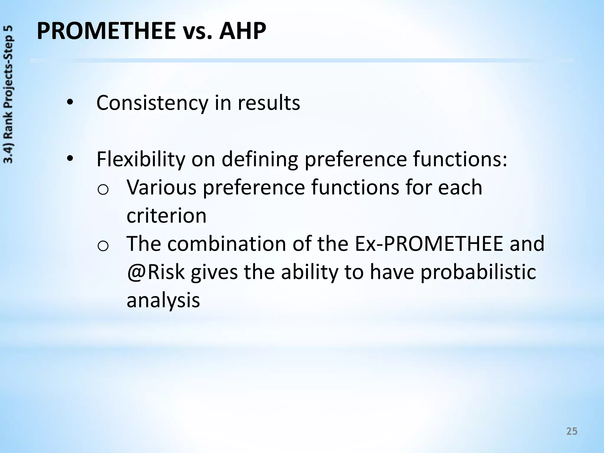 25
PROMETHEE vs. AHP
• Consistency in results
• Flexibility on defining preference functions:
o Various preference functions for each
criterion
o The combination of the Ex-PROMETHEE and
@Risk gives the ability to have probabilistic
analysis
 
