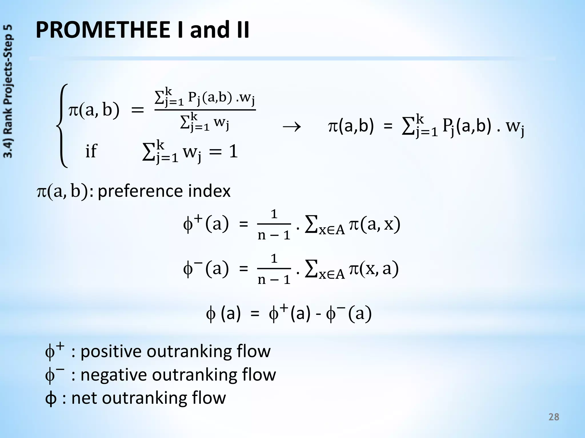 28
PROMETHEE I and II
a, b): preference index
a, b) =
j=1
k
Pj(a,b) .wj
j=1
k wj
if j=1
k
wj = 1
 (a,b) = j=1
k
Pj(a,b) . wj
+ a =
1
n − 1
. x∈A (a, x)
−(a) =
1
n − 1
. x∈A x, a)
 (a) = +
(a) - −
(a)
+ : positive outranking flow
− : negative outranking flow
ф : net outranking flow
 