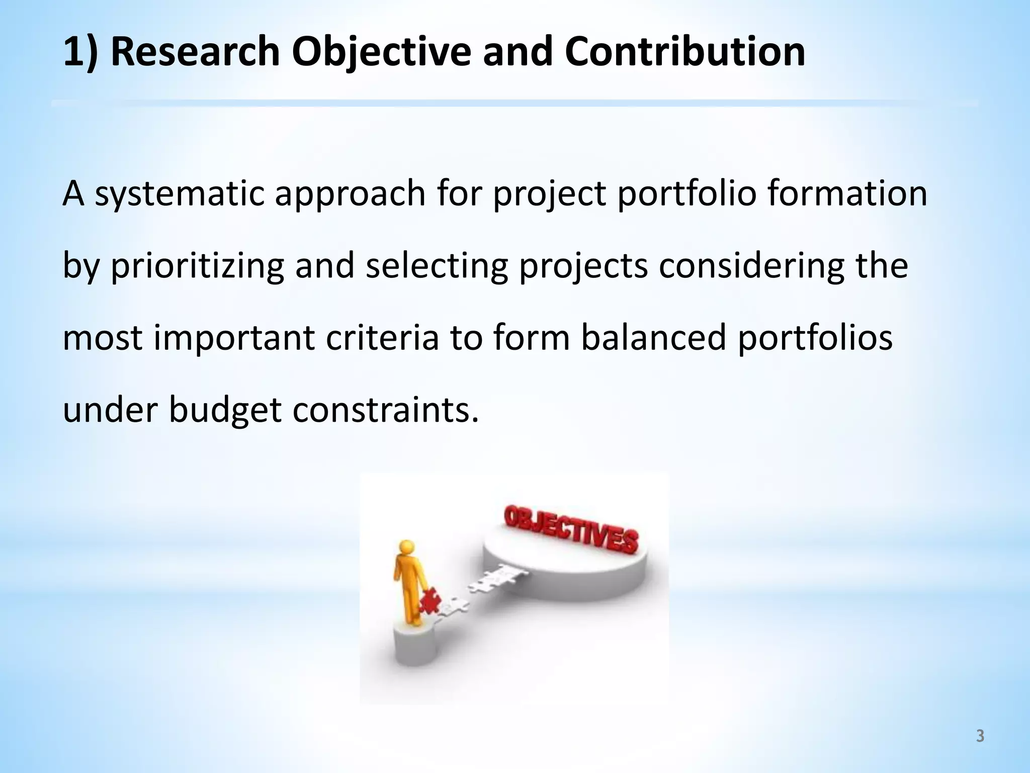3
1) Research Objective and Contribution
A systematic approach for project portfolio formation
by prioritizing and selecting projects considering the
most important criteria to form balanced portfolios
under budget constraints.
 