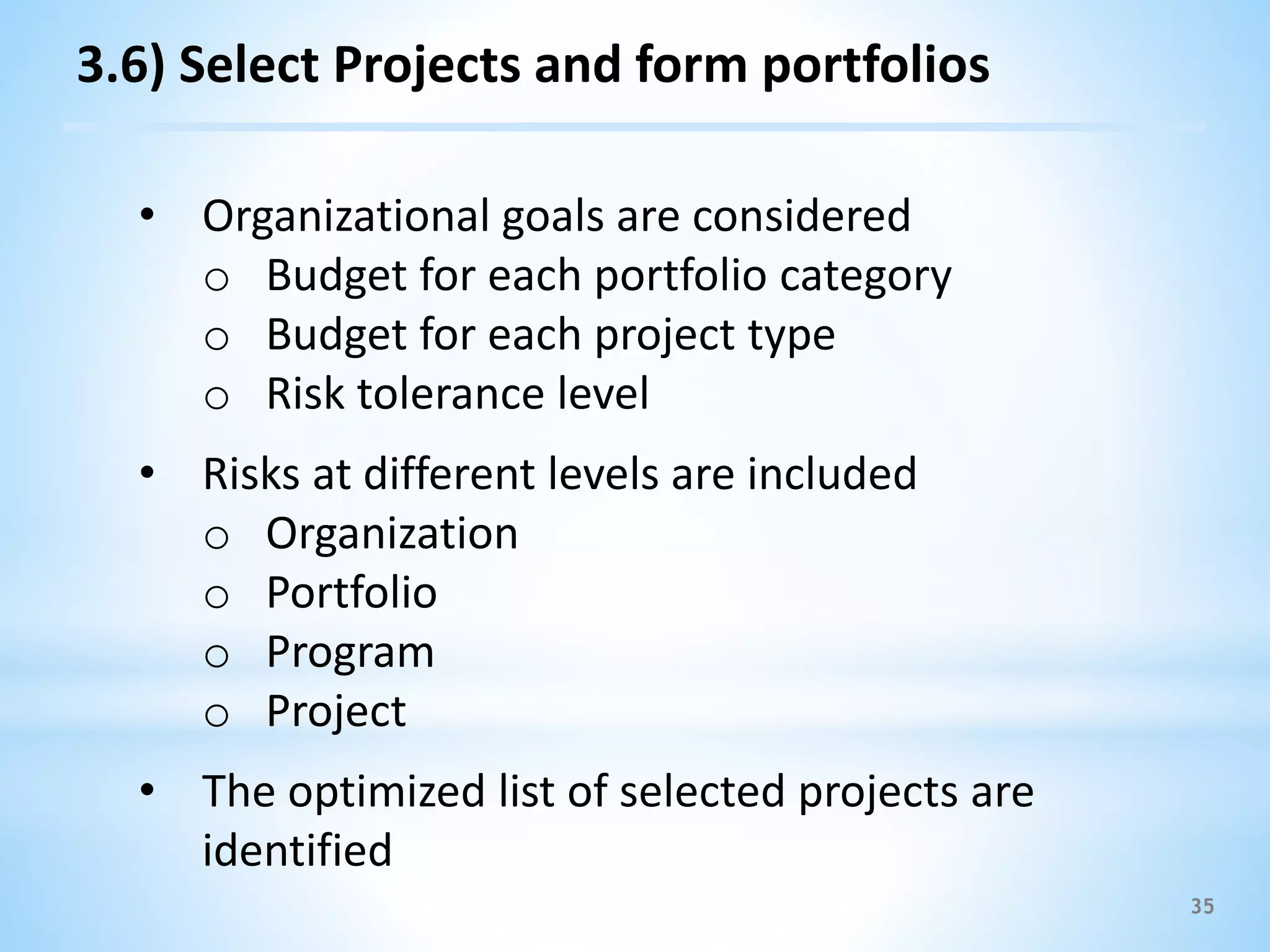 35
3.6) Select Projects and form portfolios
• Organizational goals are considered
o Budget for each portfolio category
o Budget for each project type
o Risk tolerance level
• Risks at different levels are included
o Organization
o Portfolio
o Program
o Project
• The optimized list of selected projects are
identified
 