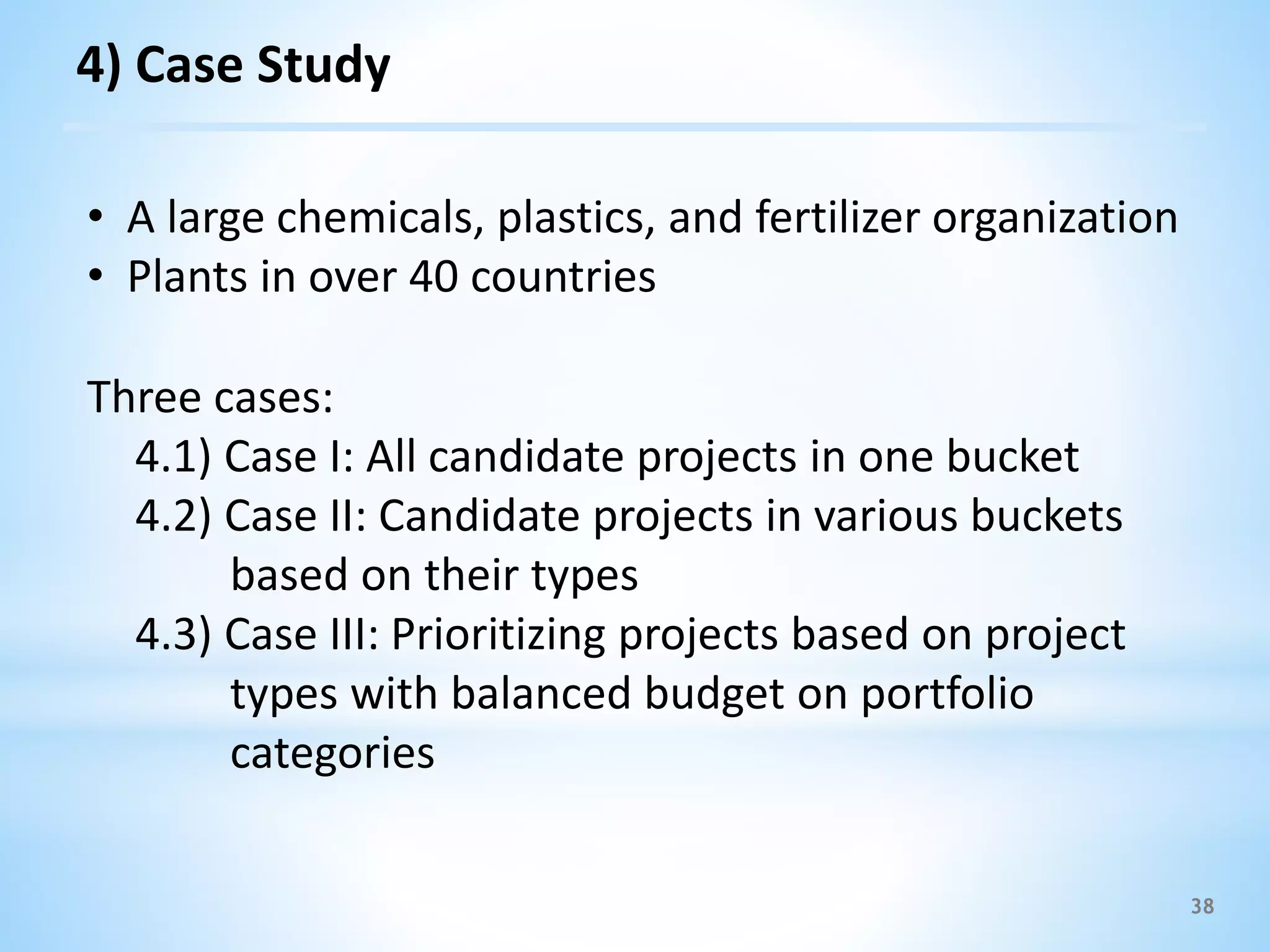 38
Three cases:
4.1) Case I: All candidate projects in one bucket
4.2) Case II: Candidate projects in various buckets
based on their types
4.3) Case III: Prioritizing projects based on project
types with balanced budget on portfolio
categories
4) Case Study
• A large chemicals, plastics, and fertilizer organization
• Plants in over 40 countries
 