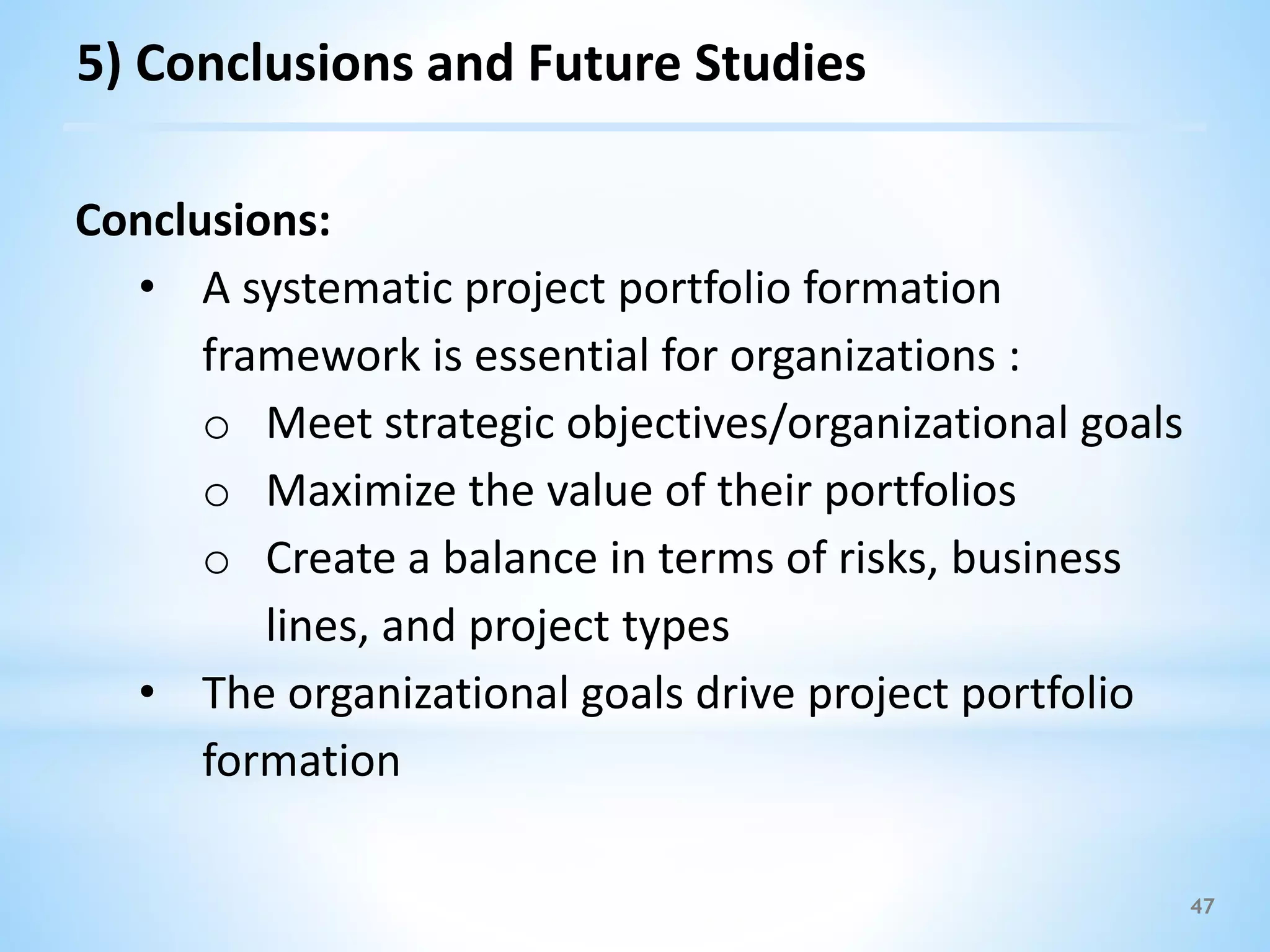 47
5) Conclusions and Future Studies
Conclusions:
• A systematic project portfolio formation
framework is essential for organizations :
o Meet strategic objectives/organizational goals
o Maximize the value of their portfolios
o Create a balance in terms of risks, business
lines, and project types
• The organizational goals drive project portfolio
formation
 
