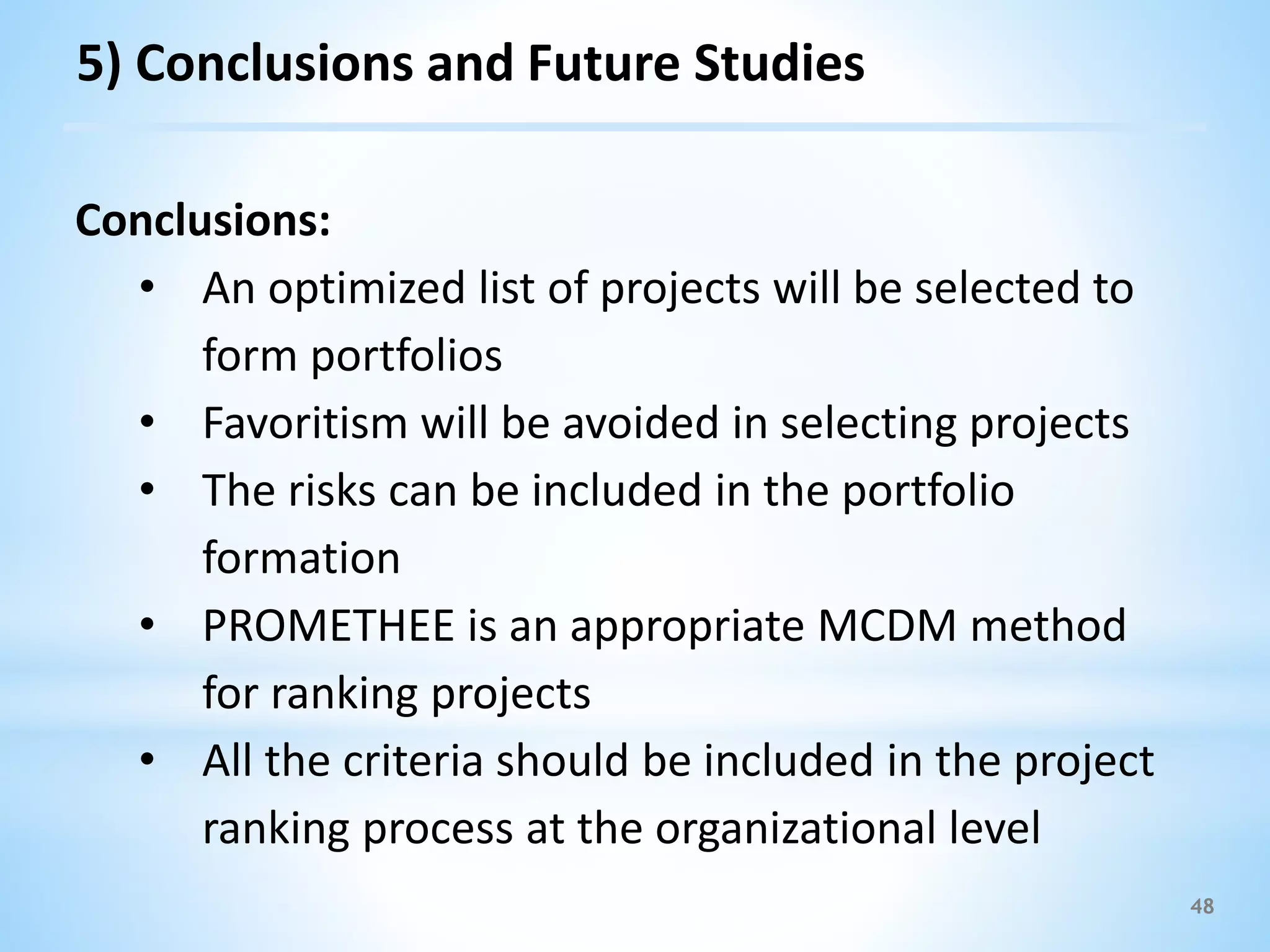 48
Conclusions:
• An optimized list of projects will be selected to
form portfolios
• Favoritism will be avoided in selecting projects
• The risks can be included in the portfolio
formation
• PROMETHEE is an appropriate MCDM method
for ranking projects
• All the criteria should be included in the project
ranking process at the organizational level
5) Conclusions and Future Studies
 
