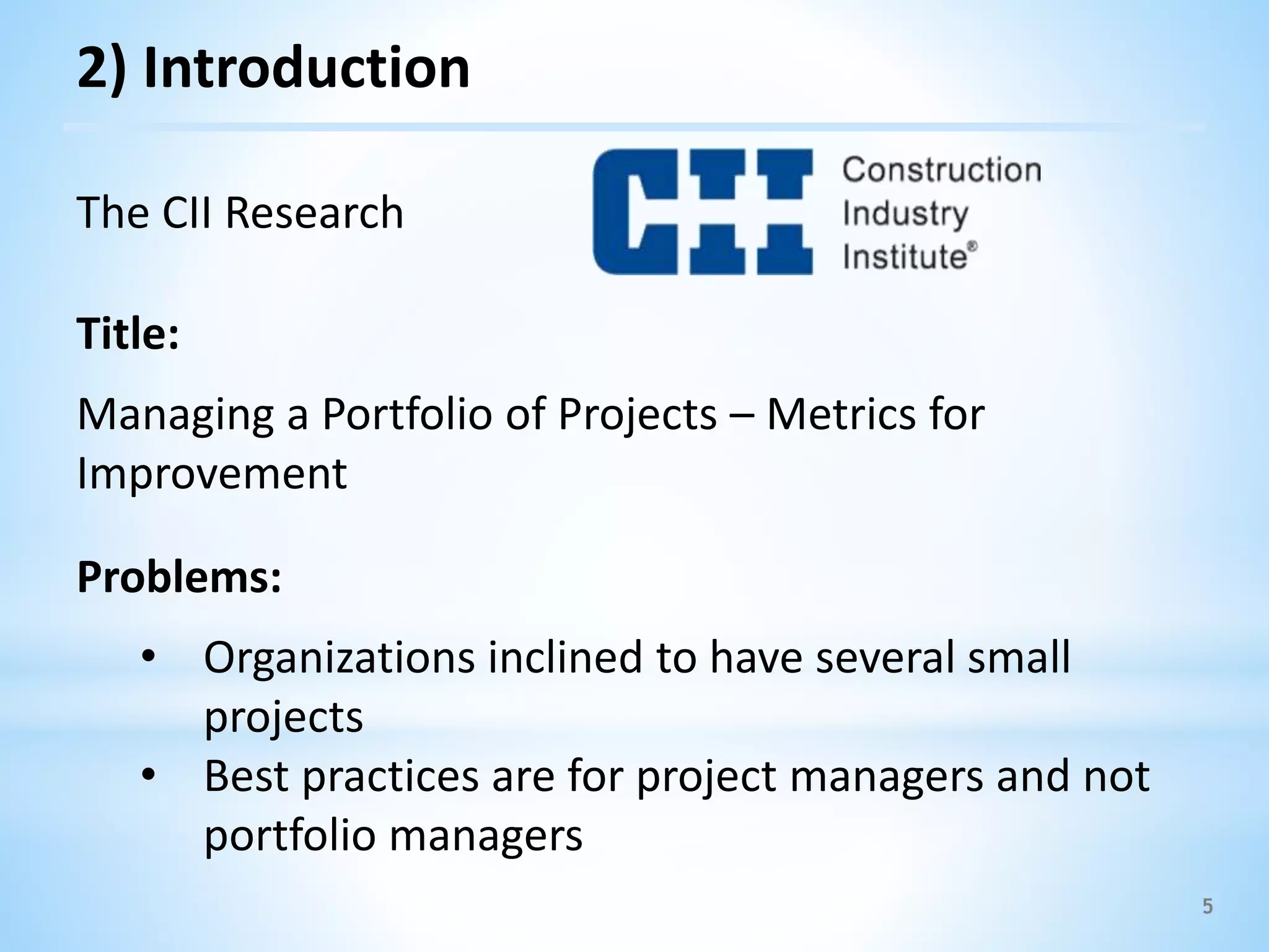 The CII Research
Title:
Managing a Portfolio of Projects – Metrics for
Improvement
Problems:
• Organizations inclined to have several small
projects
• Best practices are for project managers and not
portfolio managers
5
2) Introduction
 