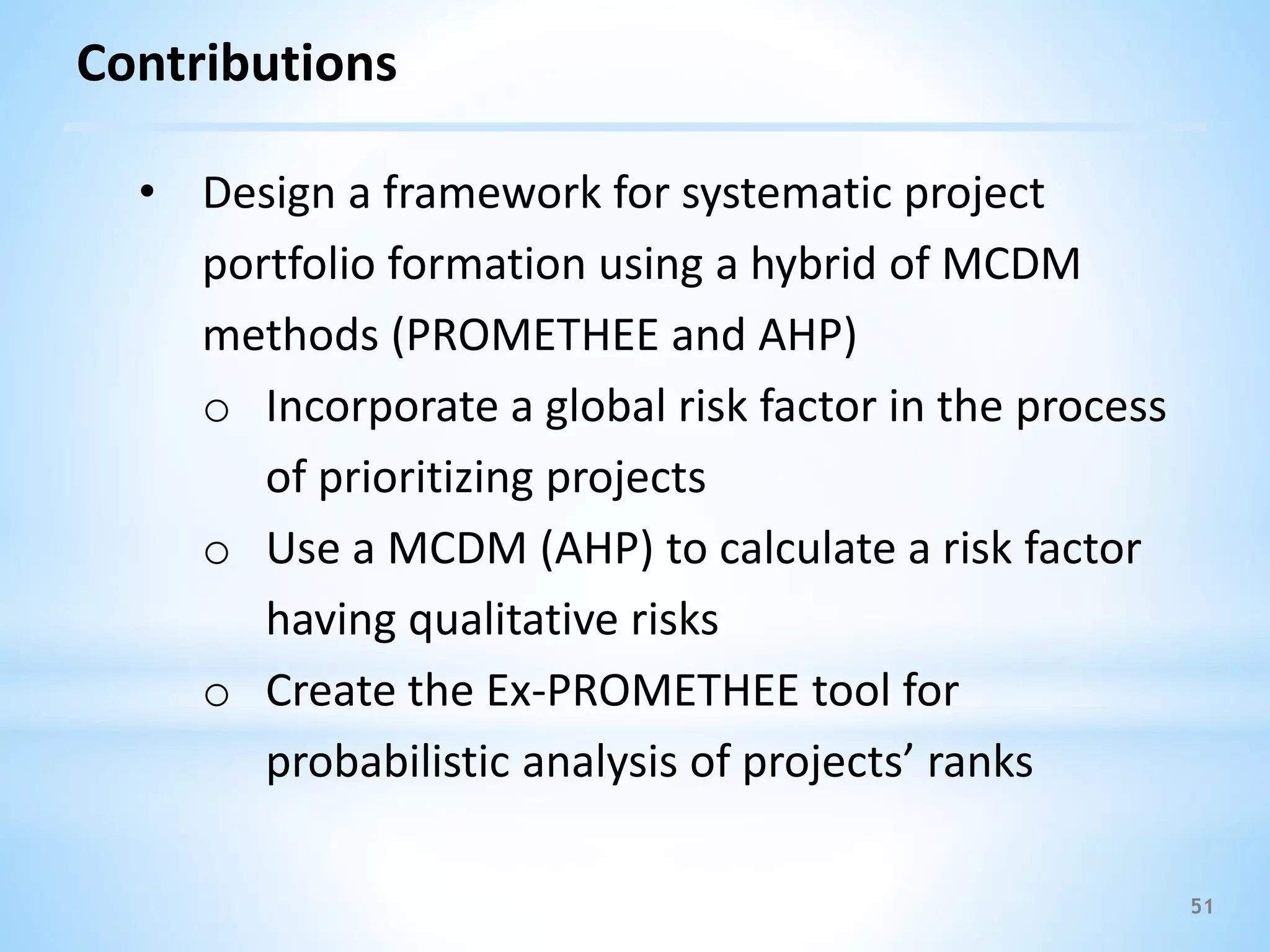51
Contributions
• Design a framework for systematic project
portfolio formation using a hybrid of MCDM
methods (PROMETHEE and AHP)
o Incorporate a global risk factor in the process
of prioritizing projects
o Use a MCDM (AHP) to calculate a risk factor
having qualitative risks
o Create the Ex-PROMETHEE tool for
probabilistic analysis of projects’ ranks
 