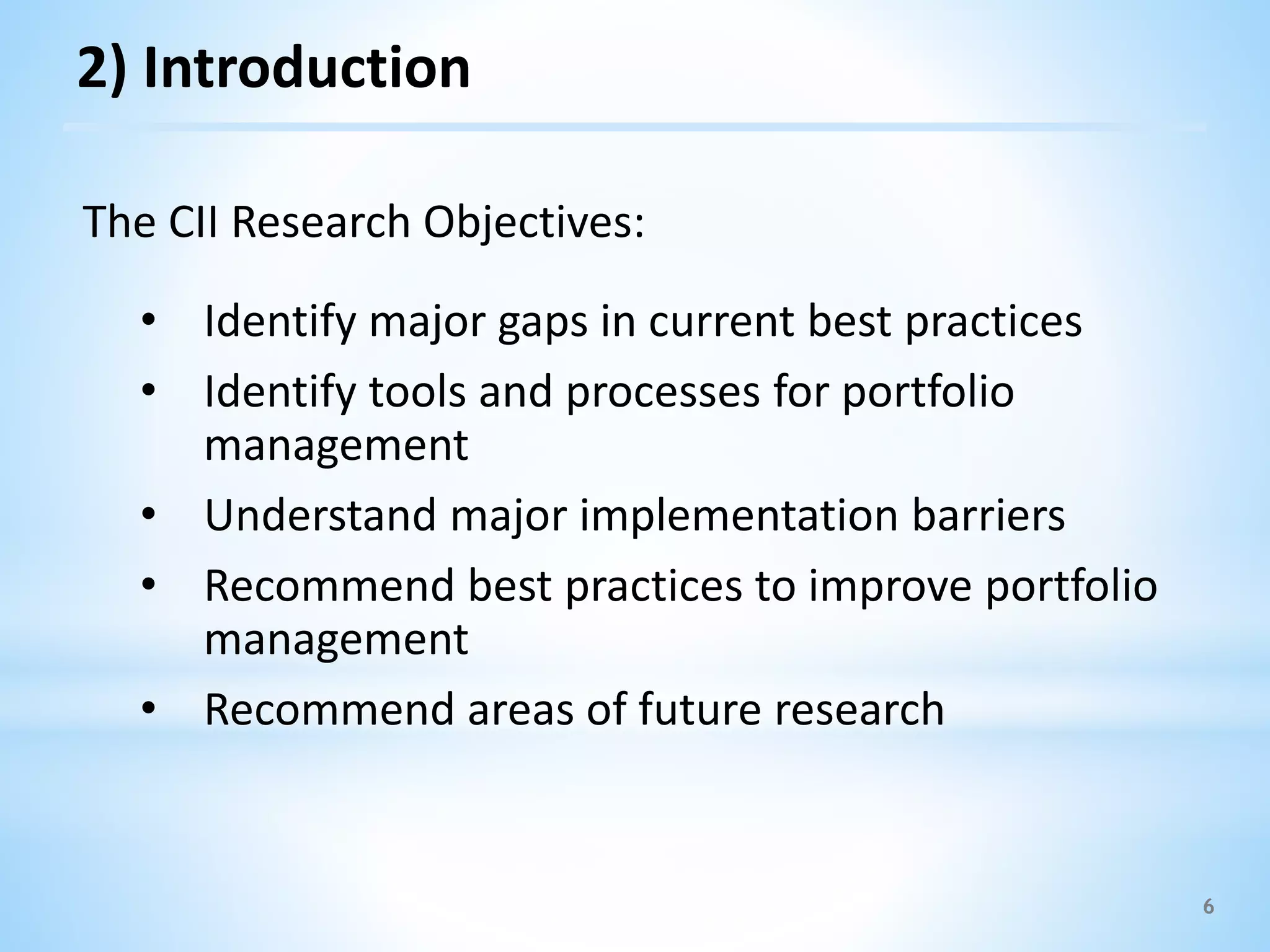 6
The CII Research Objectives:
• Identify major gaps in current best practices
• Identify tools and processes for portfolio
management
• Understand major implementation barriers
• Recommend best practices to improve portfolio
management
• Recommend areas of future research
2) Introduction
 